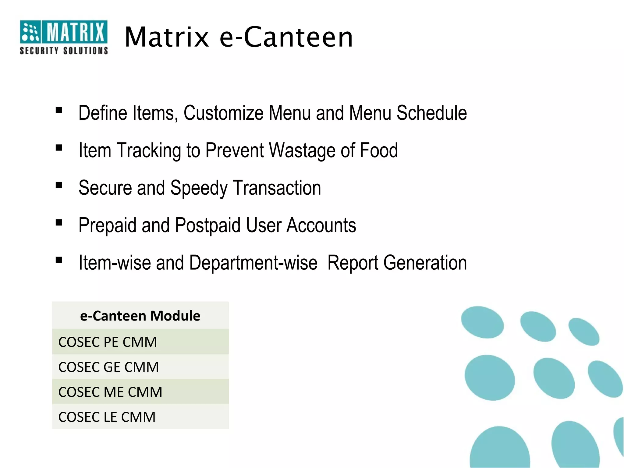 Matrix e-Canteen

 Define Items, Customize Menu and Menu Schedule
 Item Tracking to Prevent Wastage of Food
 Secure and Speedy Transaction
 Prepaid and Postpaid User Accounts
 Item-wise and Department-wise Report Generation

   e-Canteen Module
COSEC PE CMM
COSEC GE CMM
COSEC ME CMM
COSEC LE CMM
 