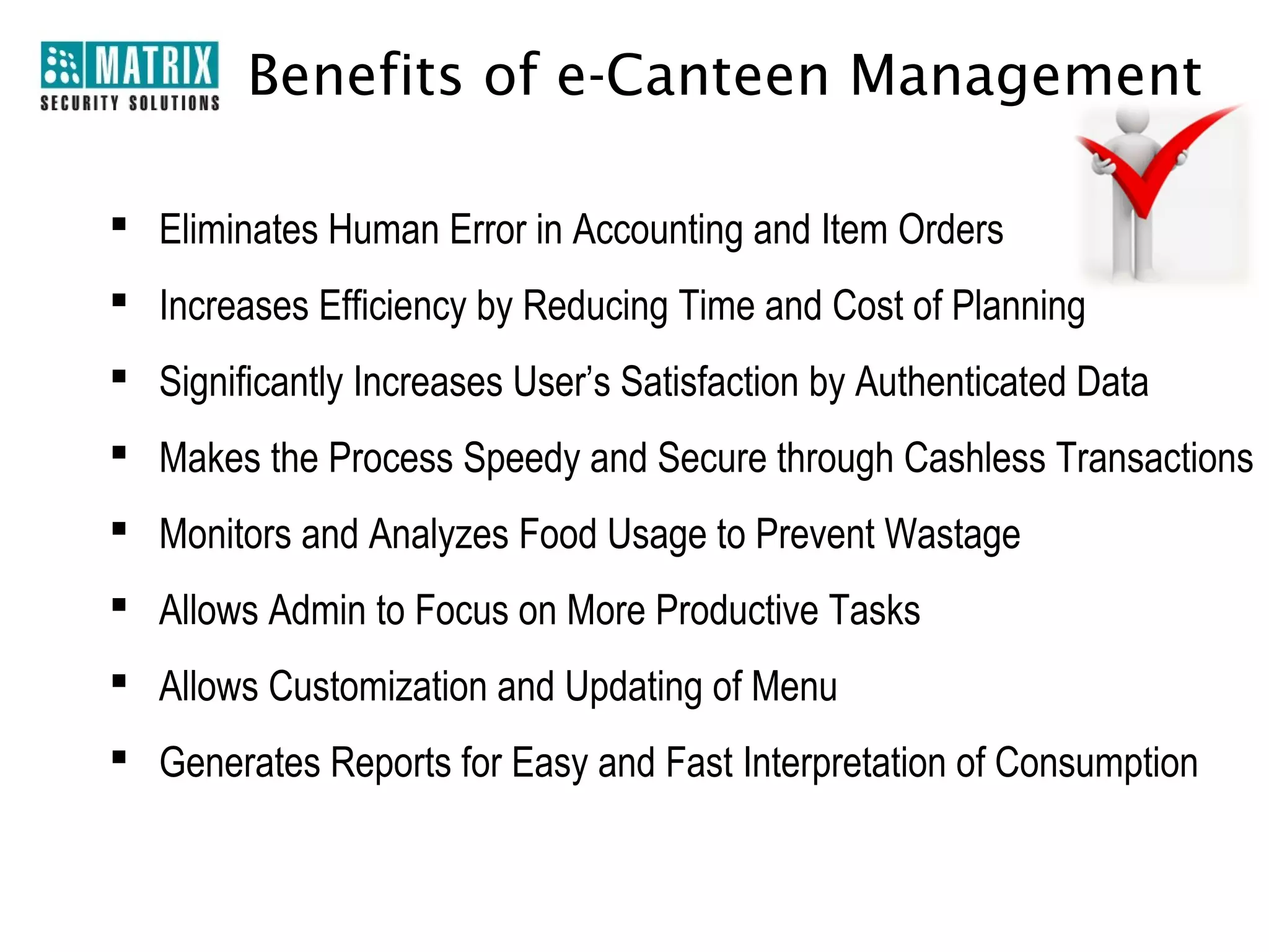 Benefits of e-Canteen Management

 Eliminates Human Error in Accounting and Item Orders
 Increases Efficiency by Reducing Time and Cost of Planning
 Significantly Increases User’s Satisfaction by Authenticated Data
 Makes the Process Speedy and Secure through Cashless Transactions
 Monitors and Analyzes Food Usage to Prevent Wastage
 Allows Admin to Focus on More Productive Tasks
 Allows Customization and Updating of Menu
 Generates Reports for Easy and Fast Interpretation of Consumption
 