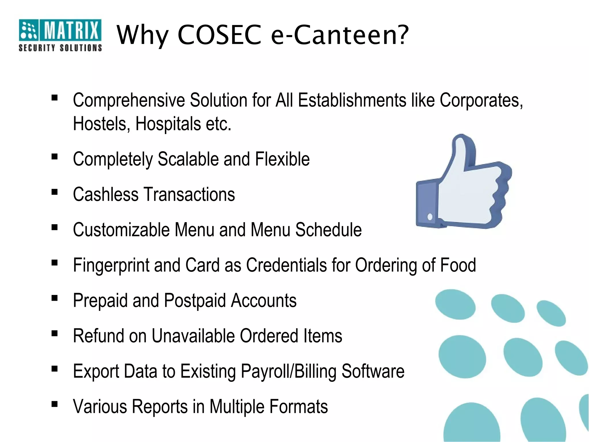 Why COSEC e-Canteen?

 Comprehensive Solution for All Establishments like Corporates,
  Hostels, Hospitals etc.
 Completely Scalable and Flexible
 Cashless Transactions
 Customizable Menu and Menu Schedule
 Fingerprint and Card as Credentials for Ordering of Food
 Prepaid and Postpaid Accounts
 Refund on Unavailable Ordered Items
 Export Data to Existing Payroll/Billing Software
 Various Reports in Multiple Formats
 