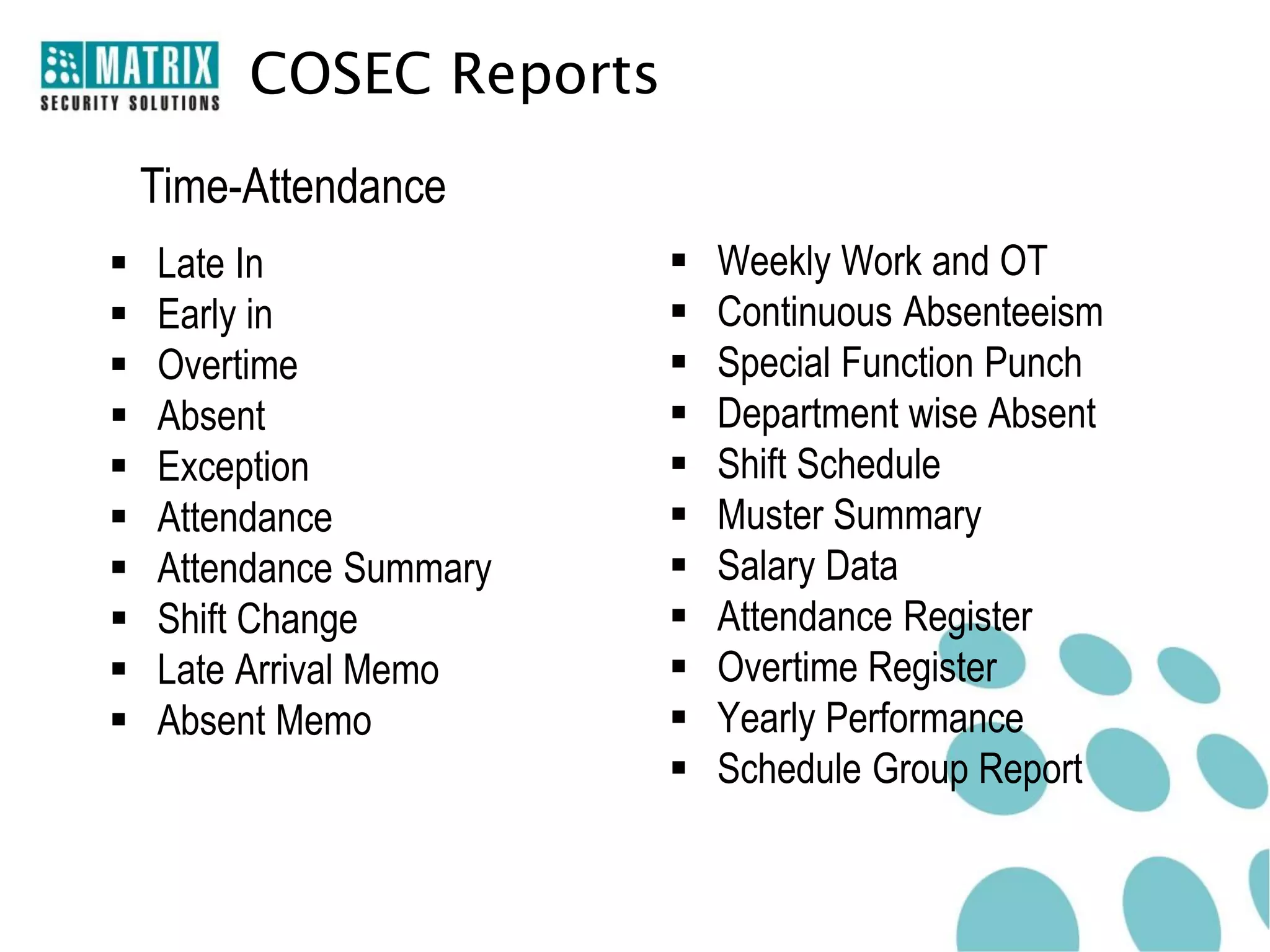 COSEC Reports
    Time-Attendance
   Late In                 Weekly Work and OT
   Early in                Continuous Absenteeism
   Overtime                Special Function Punch
   Absent                  Department wise Absent
   Exception               Shift Schedule
   Attendance              Muster Summary
   Attendance Summary      Salary Data
   Shift Change            Attendance Register
   Late Arrival Memo       Overtime Register
   Absent Memo             Yearly Performance
                            Schedule Group Report
 