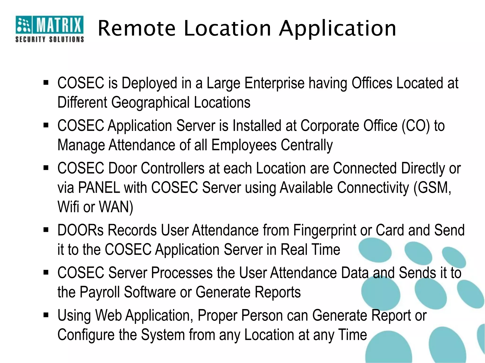 Remote Location Application

 COSEC is Deployed in a Large Enterprise having Offices Located at
  Different Geographical Locations
 COSEC Application Server is Installed at Corporate Office (CO) to
  Manage Attendance of all Employees Centrally
 COSEC Door Controllers at each Location are Connected Directly or
  via PANEL with COSEC Server using Available Connectivity (GSM,
  Wifi or WAN)
 DOORs Records User Attendance from Fingerprint or Card and Send
  it to the COSEC Application Server in Real Time
 COSEC Server Processes the User Attendance Data and Sends it to
  the Payroll Software or Generate Reports
 Using Web Application, Proper Person can Generate Report or
  Configure the System from any Location at any Time
 