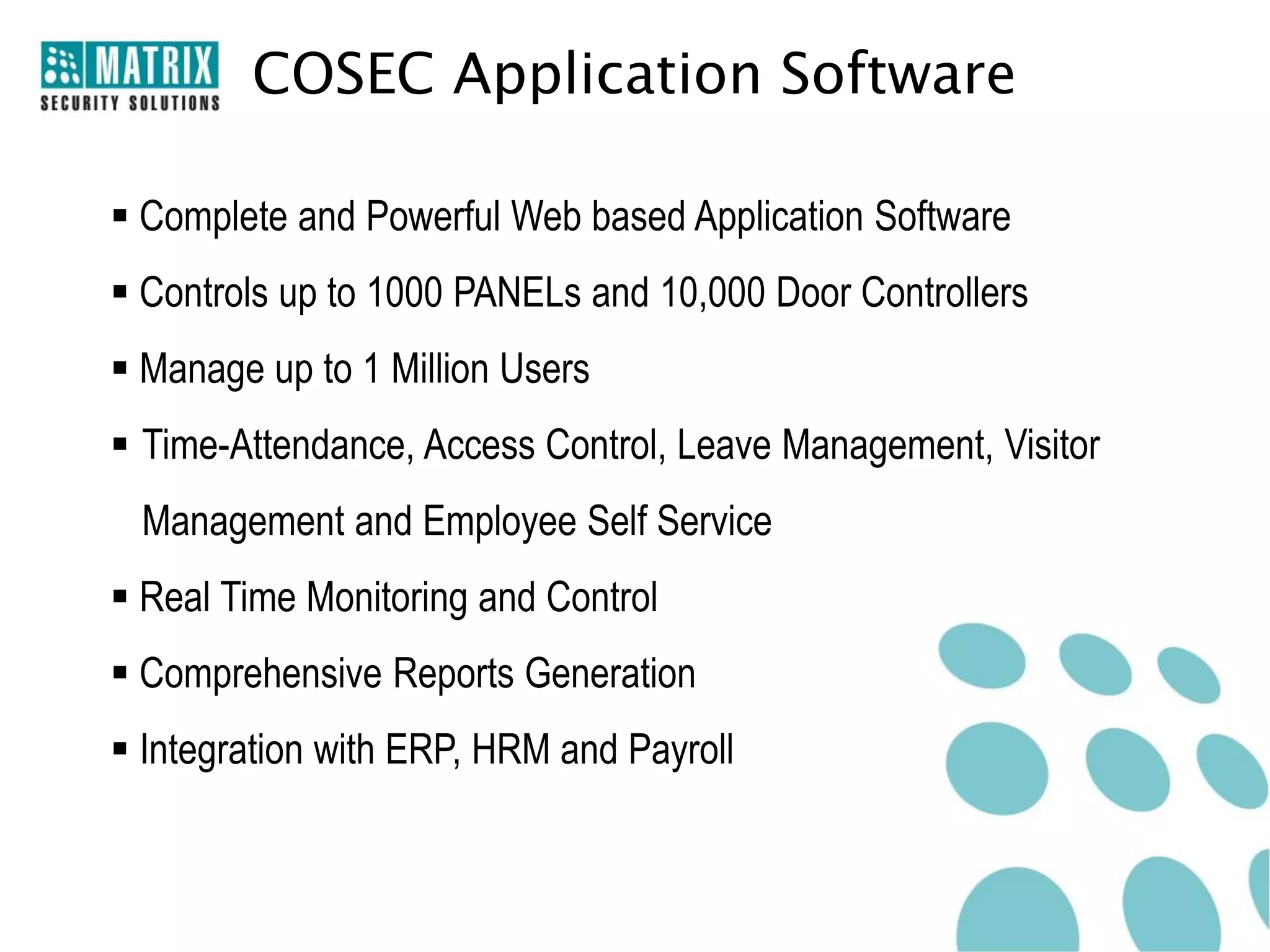 COSEC Application Software

 Complete and Powerful Web based Application Software
 Controls up to 1000 PANELs and 10,000 Door Controllers
 Manage up to 1 Million Users
 Time-Attendance, Access Control, Leave Management, Visitor
 Management and Employee Self Service
 Real Time Monitoring and Control
 Comprehensive Reports Generation
 Integration with ERP, HRM and Payroll
 