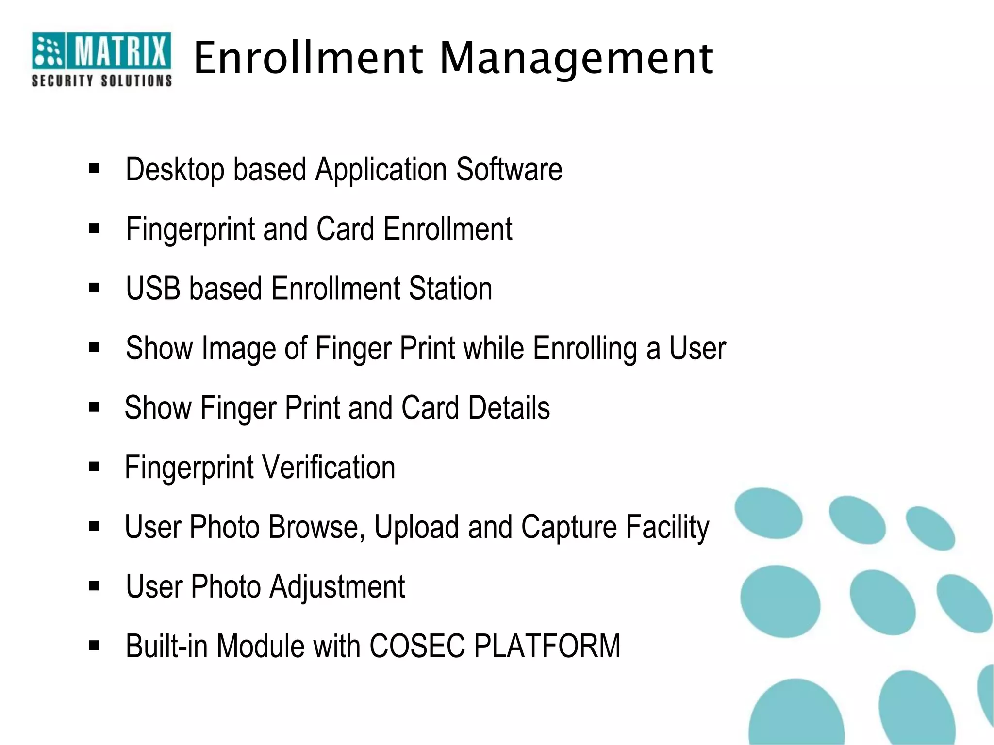 Enrollment Management

 Desktop based Application Software
 Fingerprint and Card Enrollment
 USB based Enrollment Station
 Show Image of Finger Print while Enrolling a User
 Show Finger Print and Card Details
 Fingerprint Verification
 User Photo Browse, Upload and Capture Facility
 User Photo Adjustment
 Built-in Module with COSEC PLATFORM
 