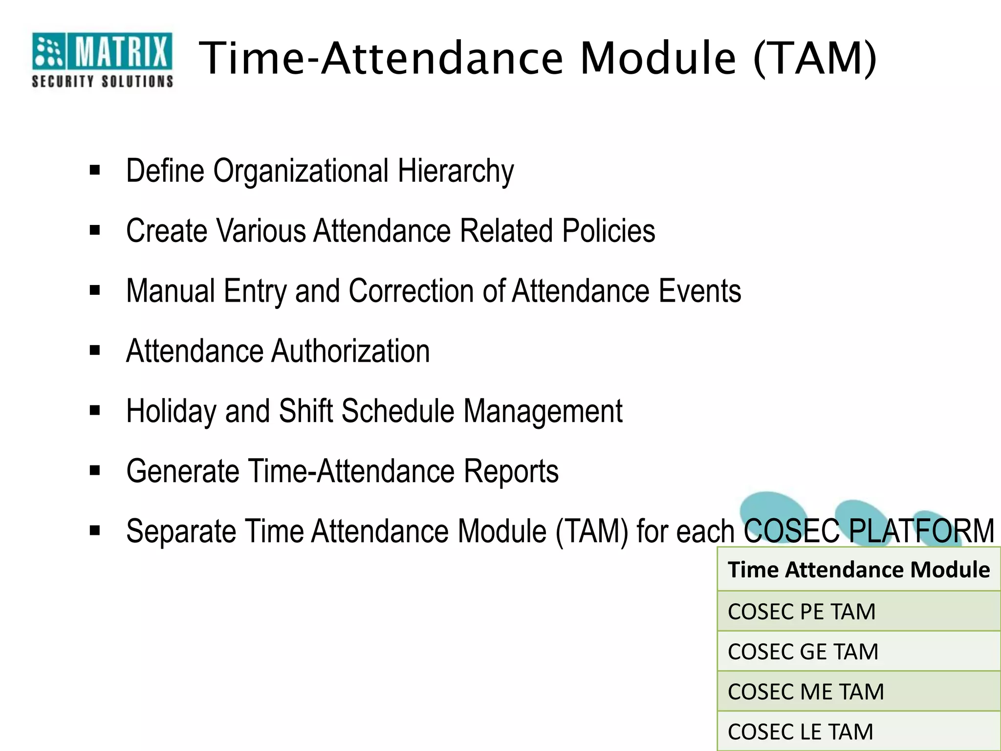 Time-Attendance Module (TAM)

 Define Organizational Hierarchy
 Create Various Attendance Related Policies
 Manual Entry and Correction of Attendance Events
 Attendance Authorization
 Holiday and Shift Schedule Management
 Generate Time-Attendance Reports
 Separate Time Attendance Module (TAM) for each COSEC PLATFORM
                                                Time Attendance Module
                                                COSEC PE TAM
                                                COSEC GE TAM
                                                COSEC ME TAM
                                                COSEC LE TAM
 