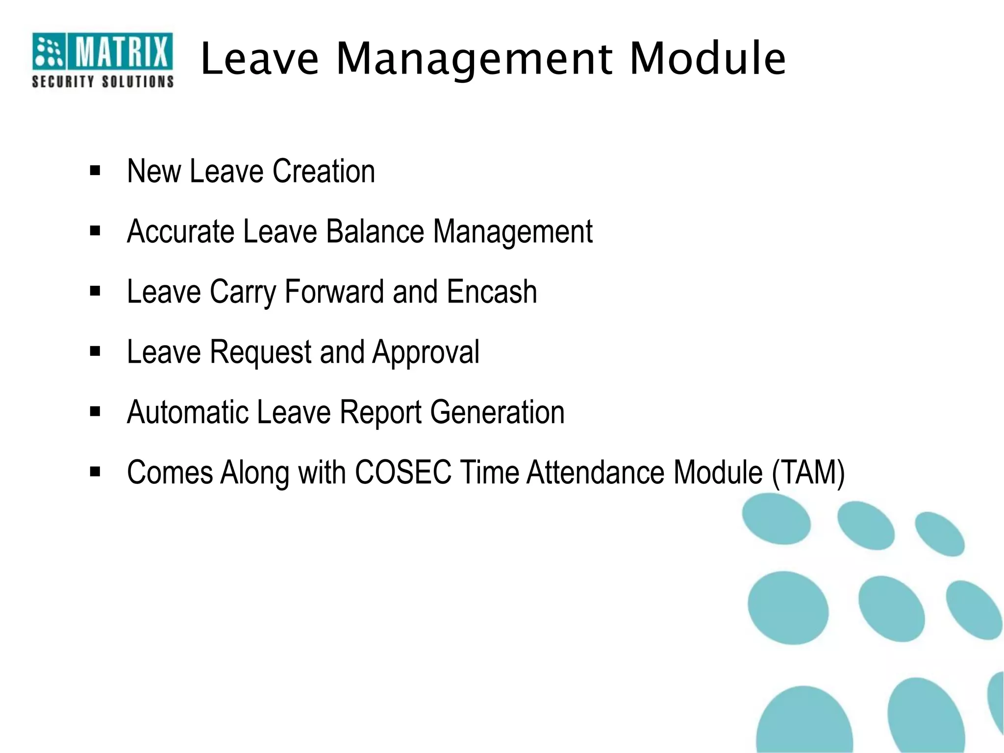 Leave Management Module

 New Leave Creation
 Accurate Leave Balance Management
 Leave Carry Forward and Encash
 Leave Request and Approval
 Automatic Leave Report Generation
 Comes Along with COSEC Time Attendance Module (TAM)
 