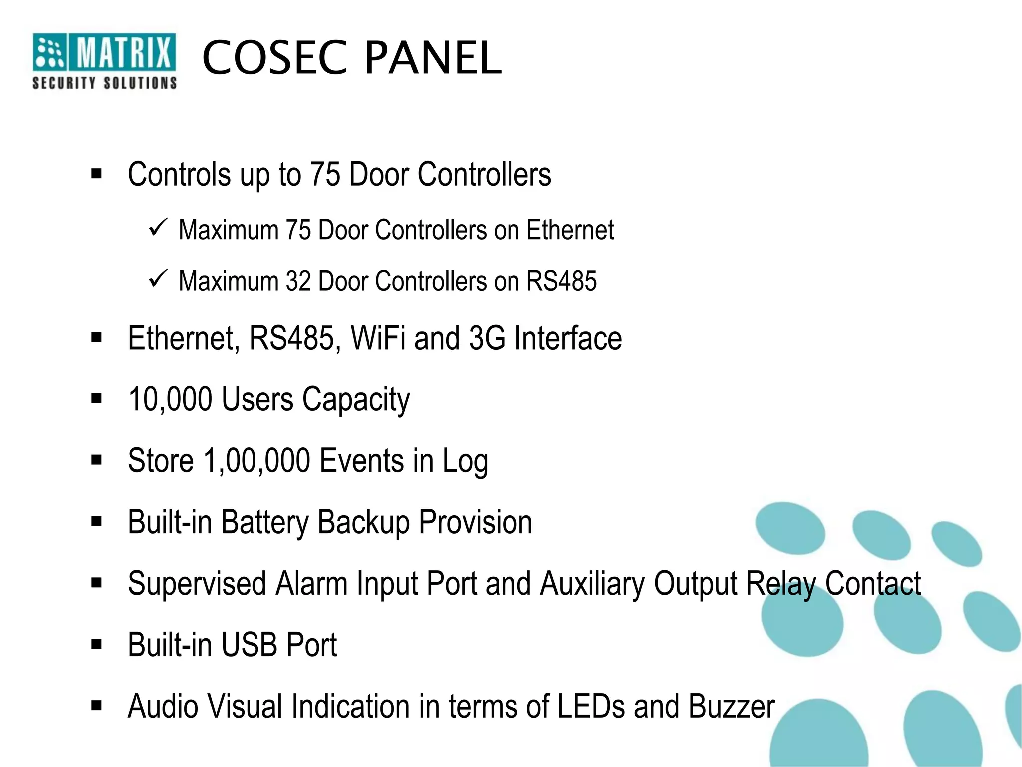 COSEC PANEL

 Controls up to 75 Door Controllers
     Maximum 75 Door Controllers on Ethernet
     Maximum 32 Door Controllers on RS485

 Ethernet, RS485, WiFi and 3G Interface
 10,000 Users Capacity
 Store 1,00,000 Events in Log
 Built-in Battery Backup Provision
 Supervised Alarm Input Port and Auxiliary Output Relay Contact
 Built-in USB Port
 Audio Visual Indication in terms of LEDs and Buzzer
 
