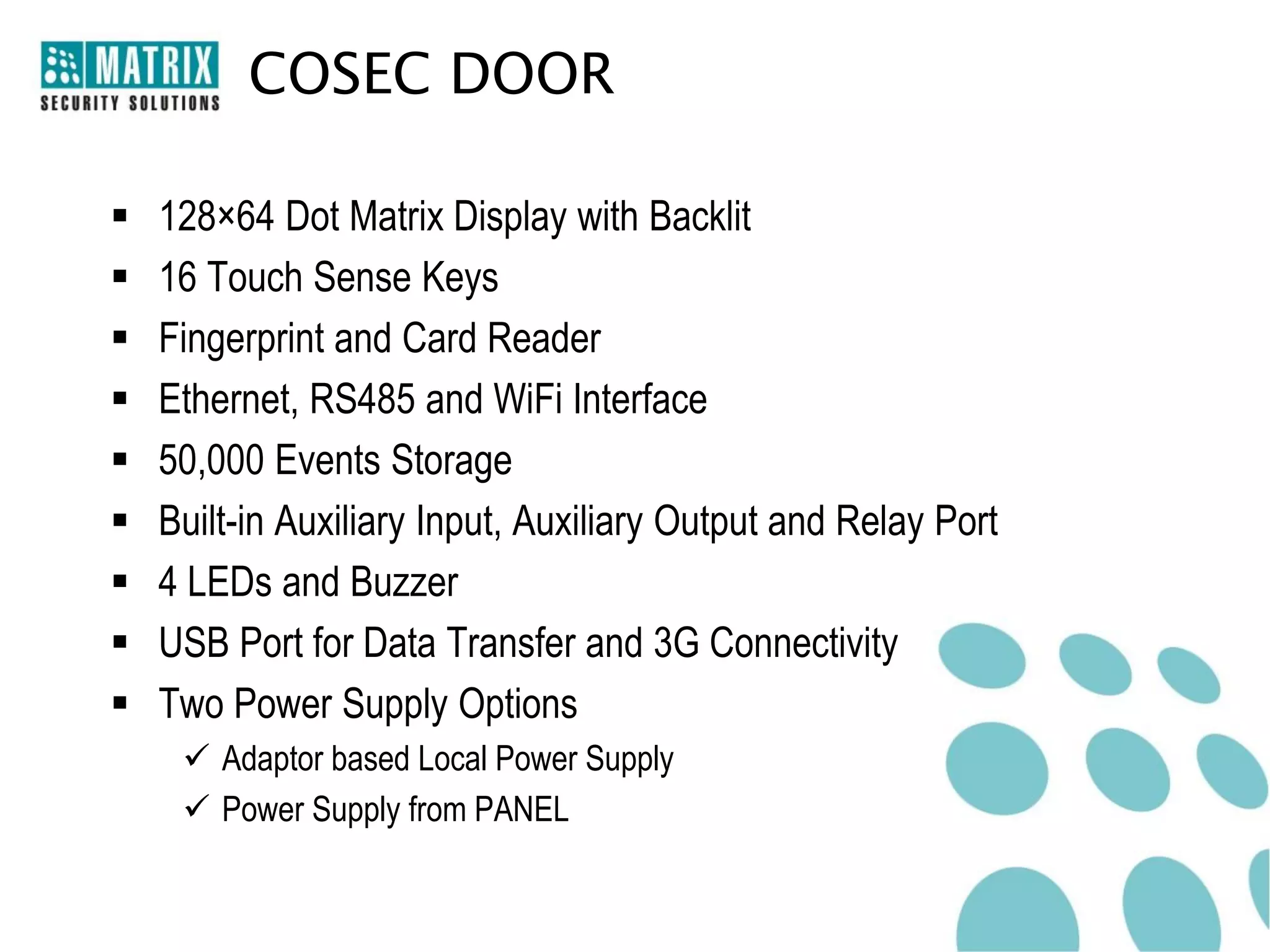 COSEC DOOR

   128×64 Dot Matrix Display with Backlit
   16 Touch Sense Keys
   Fingerprint and Card Reader
   Ethernet, RS485 and WiFi Interface
   50,000 Events Storage
   Built-in Auxiliary Input, Auxiliary Output and Relay Port
   4 LEDs and Buzzer
   USB Port for Data Transfer and 3G Connectivity
   Two Power Supply Options
      Adaptor based Local Power Supply
      Power Supply from PANEL
 