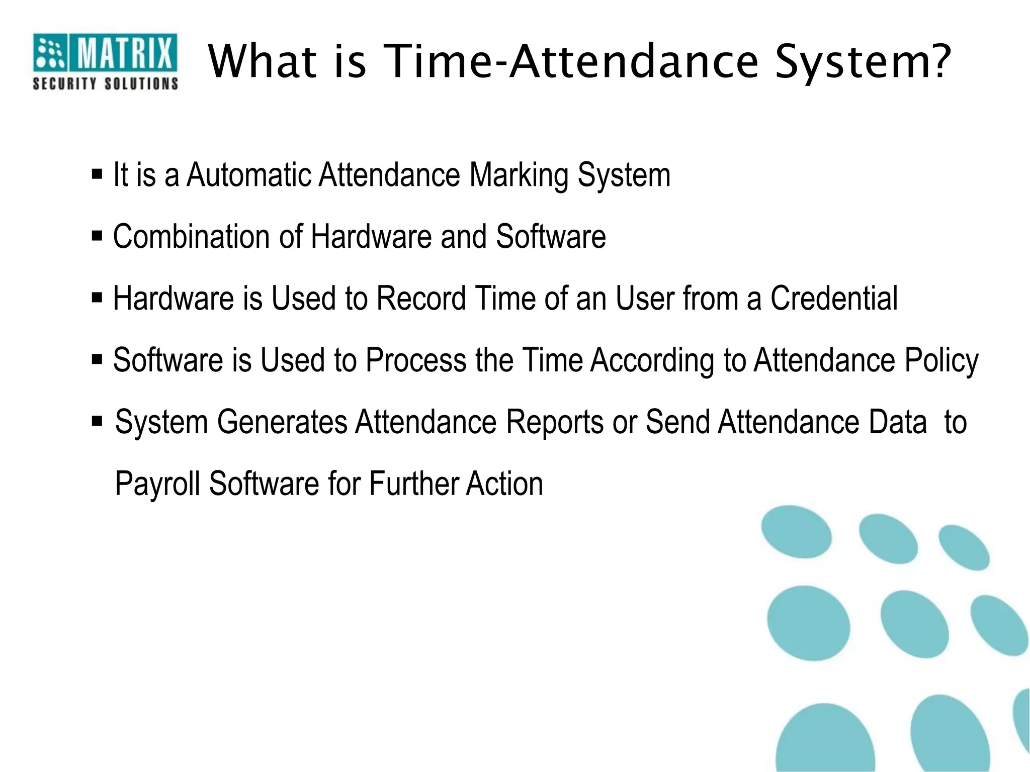 What is Time-Attendance System?

 It is a Automatic Attendance Marking System
 Combination of Hardware and Software
 Hardware is Used to Record Time of an User from a Credential
 Software is Used to Process the Time According to Attendance Policy
 System Generates Attendance Reports or Send Attendance Data to
 Payroll Software for Further Action
 