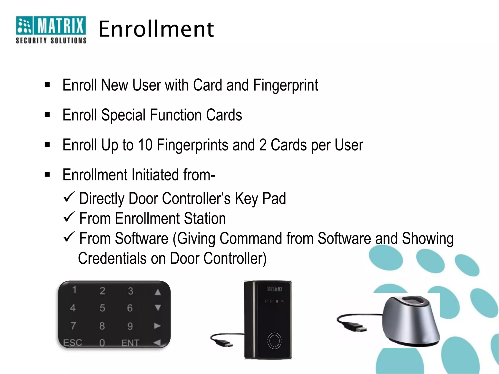 Enrollment

 Enroll New User with Card and Fingerprint
 Enroll Special Function Cards
 Enroll Up to 10 Fingerprints and 2 Cards per User
 Enrollment Initiated from-
   Directly Door Controller’s Key Pad
   From Enrollment Station
   From Software (Giving Command from Software and Showing
    Credentials on Door Controller)
 