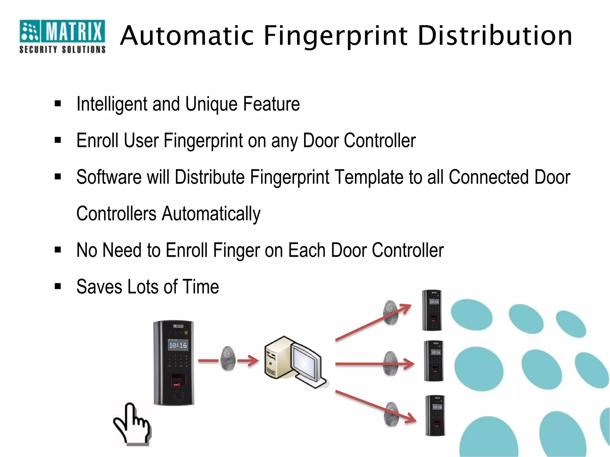 Automatic Fingerprint Distribution

 Intelligent and Unique Feature
 Enroll User Fingerprint on any Door Controller
 Software will Distribute Fingerprint Template to all Connected Door
   Controllers Automatically
 No Need to Enroll Finger on Each Door Controller
 Saves Lots of Time
 