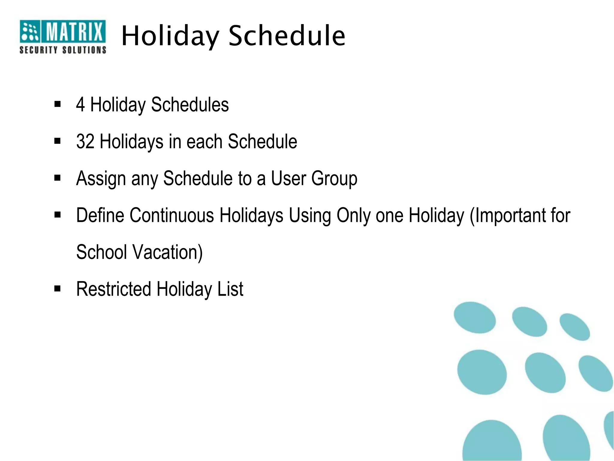 Holiday Schedule

 4 Holiday Schedules
 32 Holidays in each Schedule
 Assign any Schedule to a User Group
 Define Continuous Holidays Using Only one Holiday (Important for
   School Vacation)
 Restricted Holiday List
 