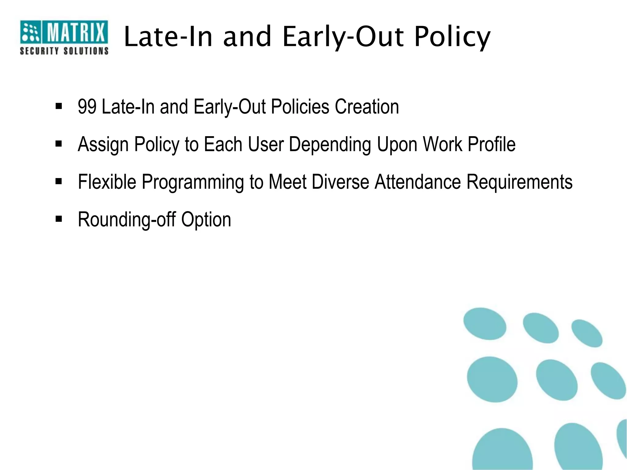 Late-In and Early-Out Policy

 99 Late-In and Early-Out Policies Creation
 Assign Policy to Each User Depending Upon Work Profile
 Flexible Programming to Meet Diverse Attendance Requirements
 Rounding-off Option
 