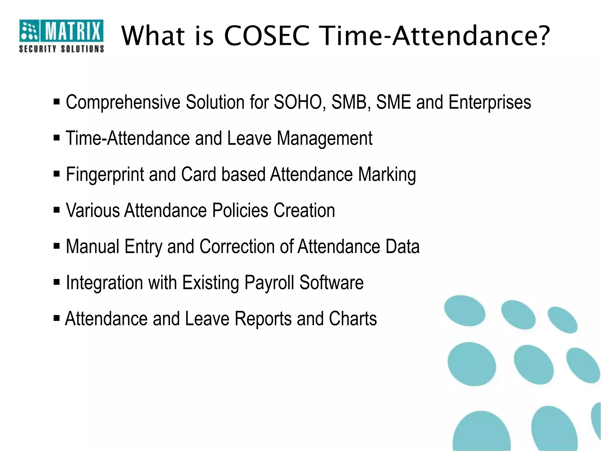 What is COSEC Time-Attendance?

 Comprehensive Solution for SOHO, SMB, SME and Enterprises
 Time-Attendance and Leave Management
 Fingerprint and Card based Attendance Marking
 Various Attendance Policies Creation
 Manual Entry and Correction of Attendance Data
 Integration with Existing Payroll Software
 Attendance and Leave Reports and Charts
 