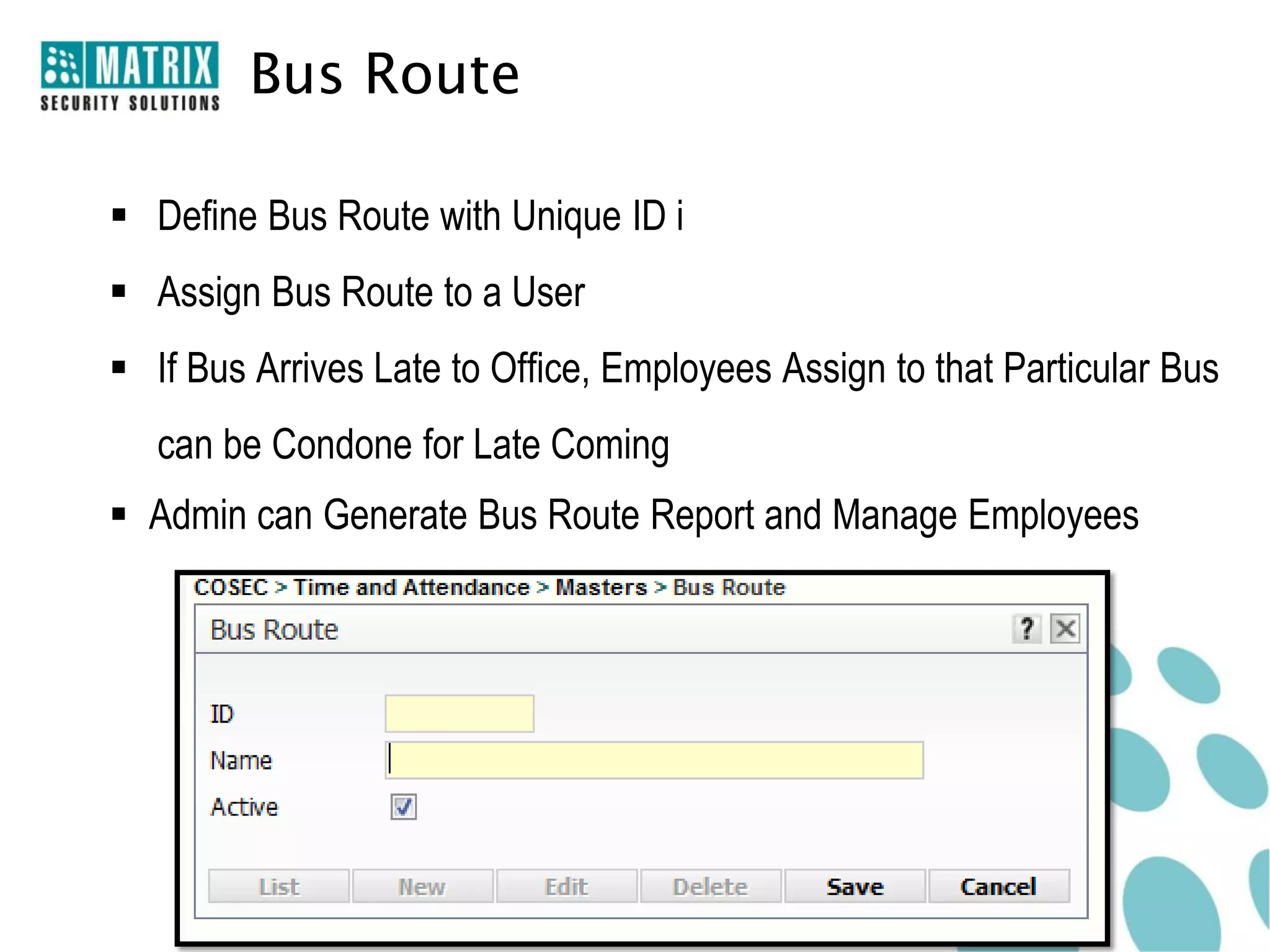 Bus Route

 Define Bus Route with Unique ID i
 Assign Bus Route to a User
 If Bus Arrives Late to Office, Employees Assign to that Particular Bus
   can be Condone for Late Coming
 Admin can Generate Bus Route Report and Manage Employees
 
