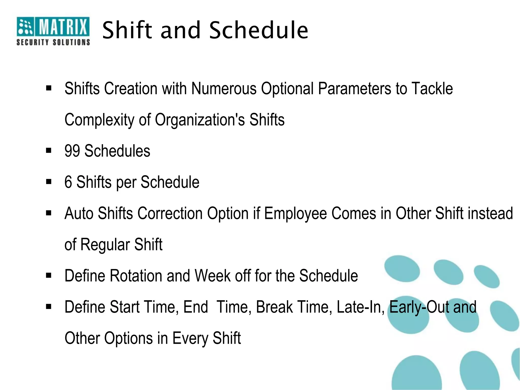 Shift and Schedule

 Shifts Creation with Numerous Optional Parameters to Tackle
   Complexity of Organization's Shifts
 99 Schedules
 6 Shifts per Schedule
 Auto Shifts Correction Option if Employee Comes in Other Shift instead
   of Regular Shift
 Define Rotation and Week off for the Schedule
 Define Start Time, End Time, Break Time, Late-In, Early-Out and
   Other Options in Every Shift
 