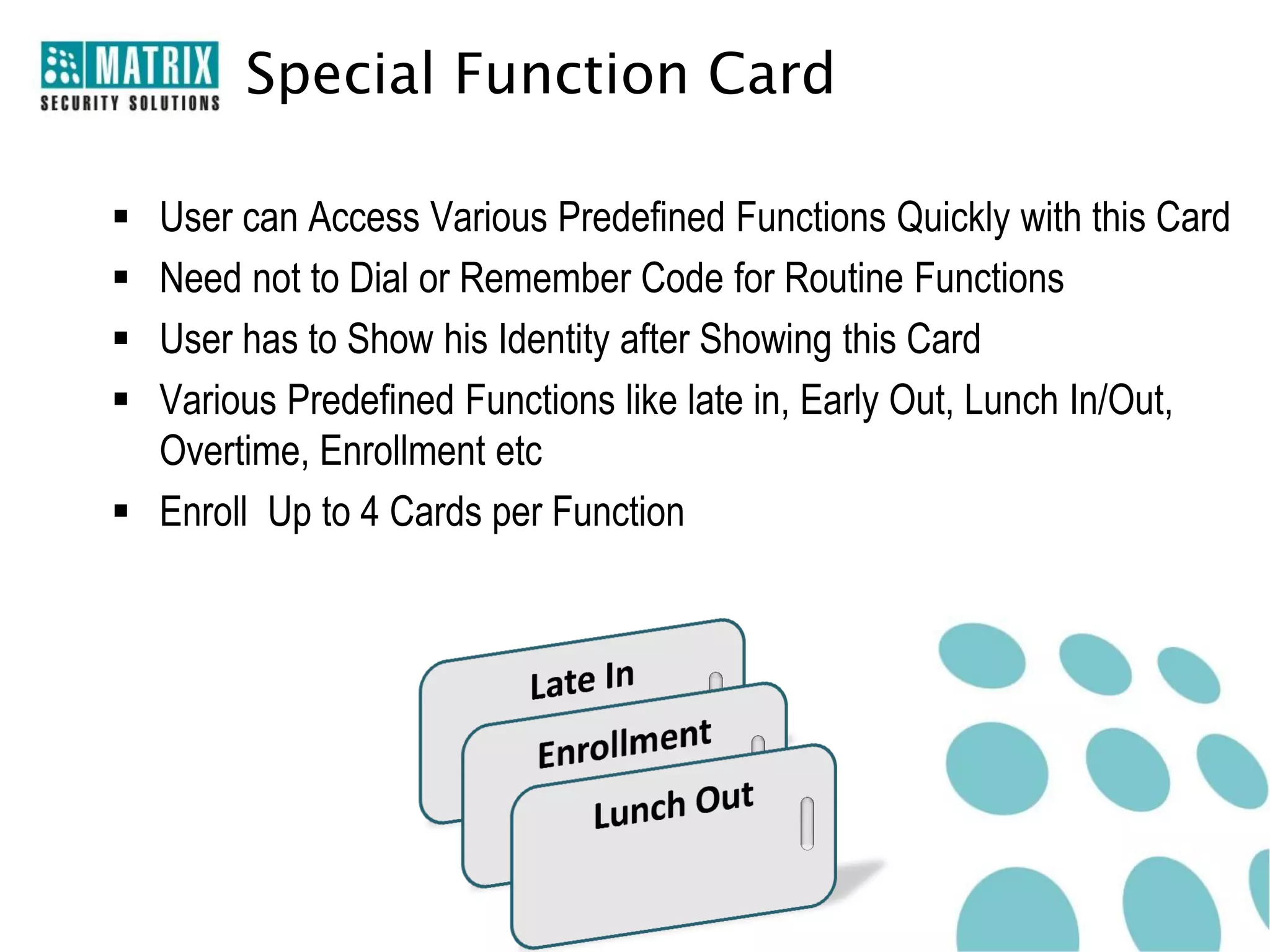 Special Function Card

 User can Access Various Predefined Functions Quickly with this Card
 Need not to Dial or Remember Code for Routine Functions
 User has to Show his Identity after Showing this Card
 Various Predefined Functions like late in, Early Out, Lunch In/Out,
  Overtime, Enrollment etc
 Enroll Up to 4 Cards per Function
 
