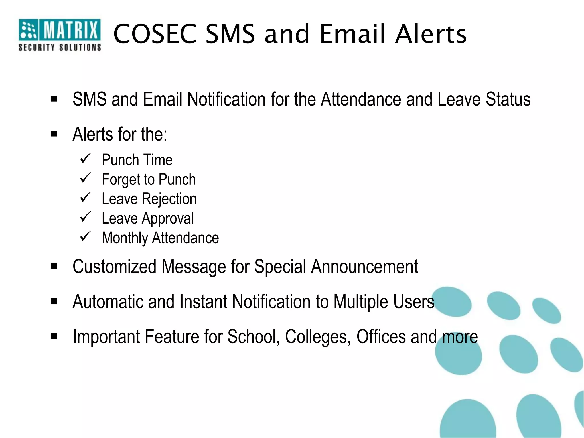 COSEC SMS and Email Alerts

 SMS and Email Notification for the Attendance and Leave Status
 Alerts for the:
       Punch Time
       Forget to Punch
       Leave Rejection
       Leave Approval
       Monthly Attendance
 Customized Message for Special Announcement
 Automatic and Instant Notification to Multiple Users
 Important Feature for School, Colleges, Offices and more
 