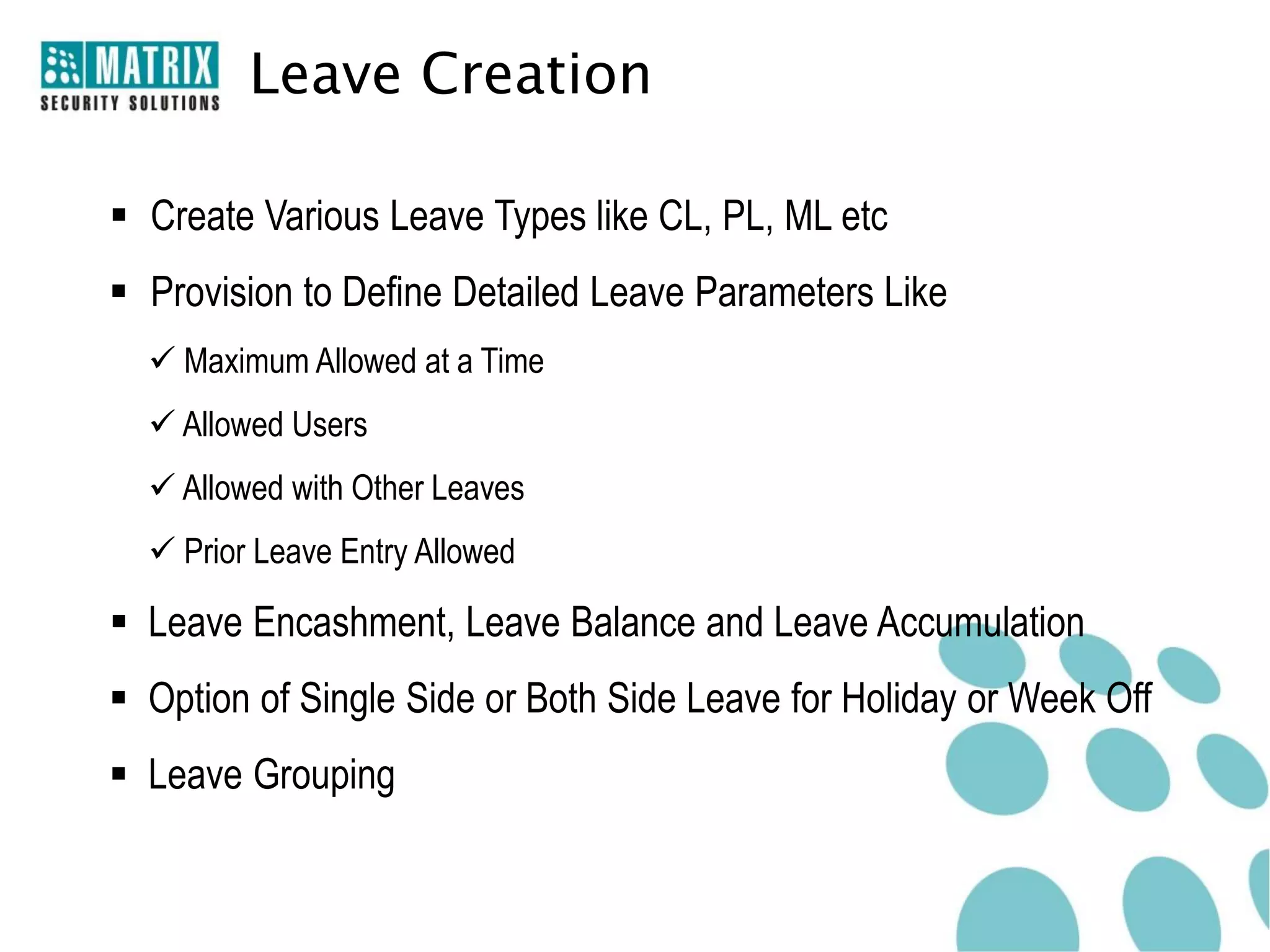 Leave Creation

 Create Various Leave Types like CL, PL, ML etc
 Provision to Define Detailed Leave Parameters Like
   Maximum Allowed at a Time
   Allowed Users
   Allowed with Other Leaves
   Prior Leave Entry Allowed

 Leave Encashment, Leave Balance and Leave Accumulation
 Option of Single Side or Both Side Leave for Holiday or Week Off
 Leave Grouping
 