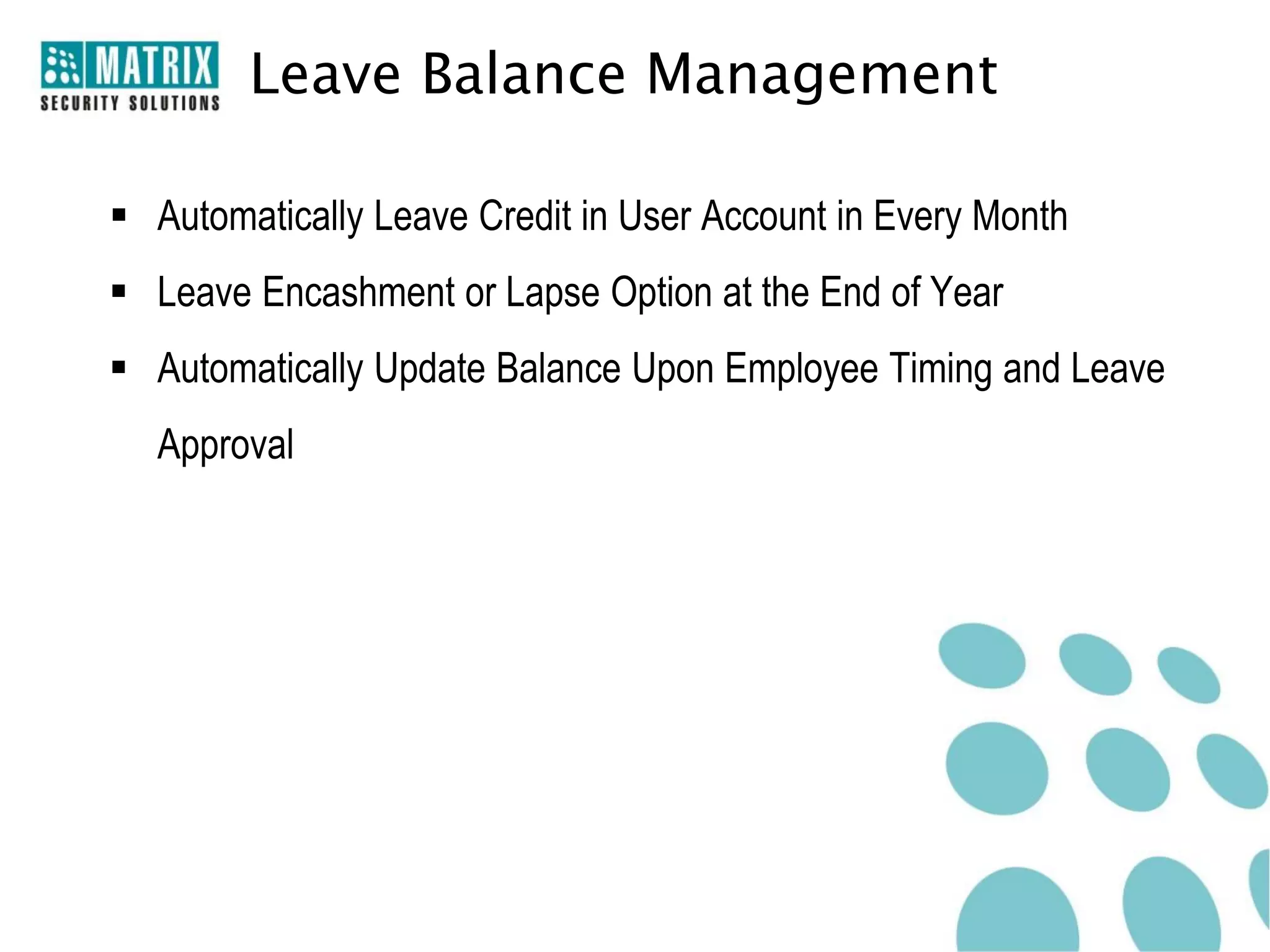 Leave Balance Management

 Automatically Leave Credit in User Account in Every Month
 Leave Encashment or Lapse Option at the End of Year
 Automatically Update Balance Upon Employee Timing and Leave
  Approval
 