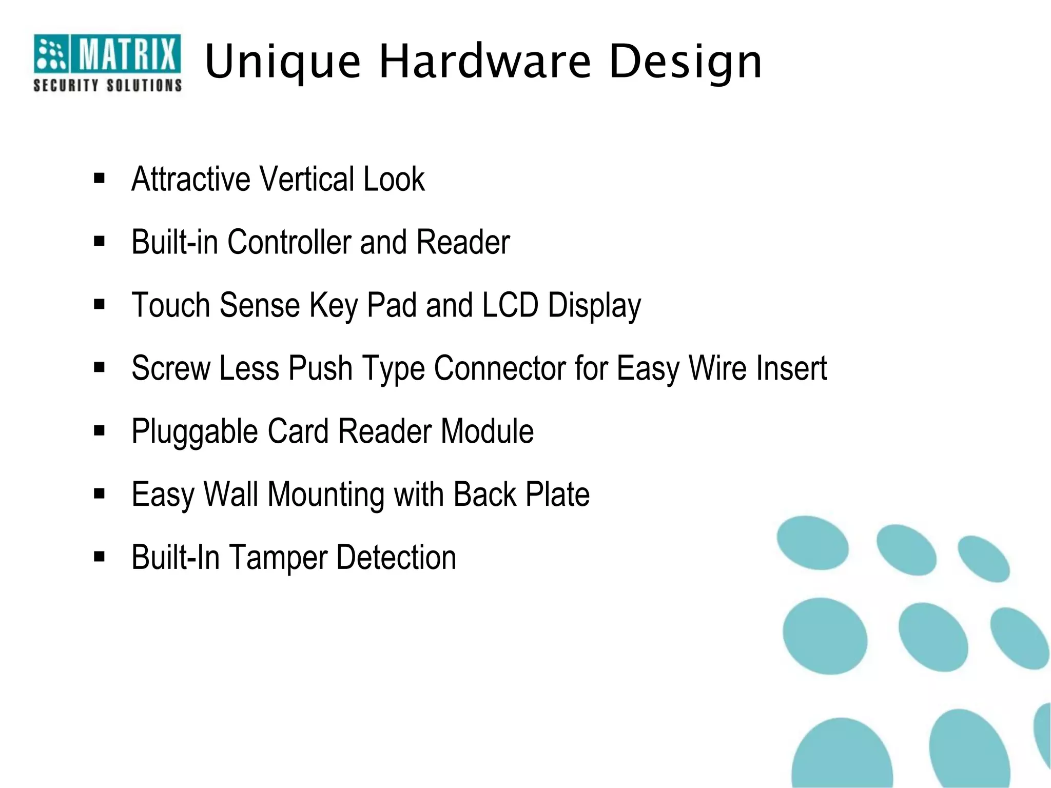 Unique Hardware Design

 Attractive Vertical Look
 Built-in Controller and Reader
 Touch Sense Key Pad and LCD Display
 Screw Less Push Type Connector for Easy Wire Insert
 Pluggable Card Reader Module
 Easy Wall Mounting with Back Plate
 Built-In Tamper Detection
 