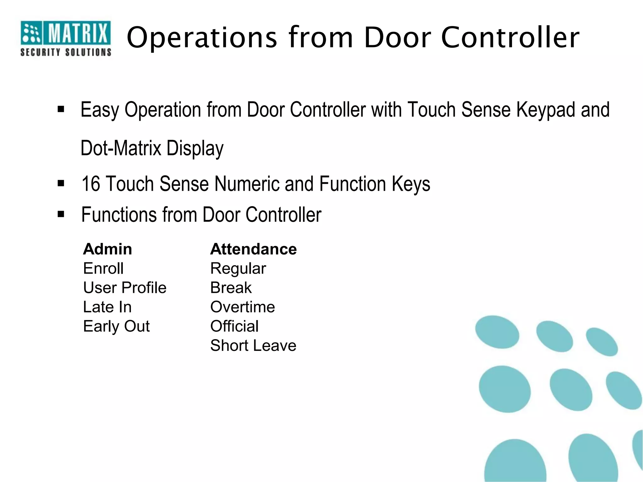 Operations from Door Controller

 Easy Operation from Door Controller with Touch Sense Keypad and
  Dot-Matrix Display
 16 Touch Sense Numeric and Function Keys
 Functions from Door Controller
   Admin          Attendance
   Enroll         Regular
   User Profile   Break
   Late In        Overtime
   Early Out      Official
                  Short Leave
 