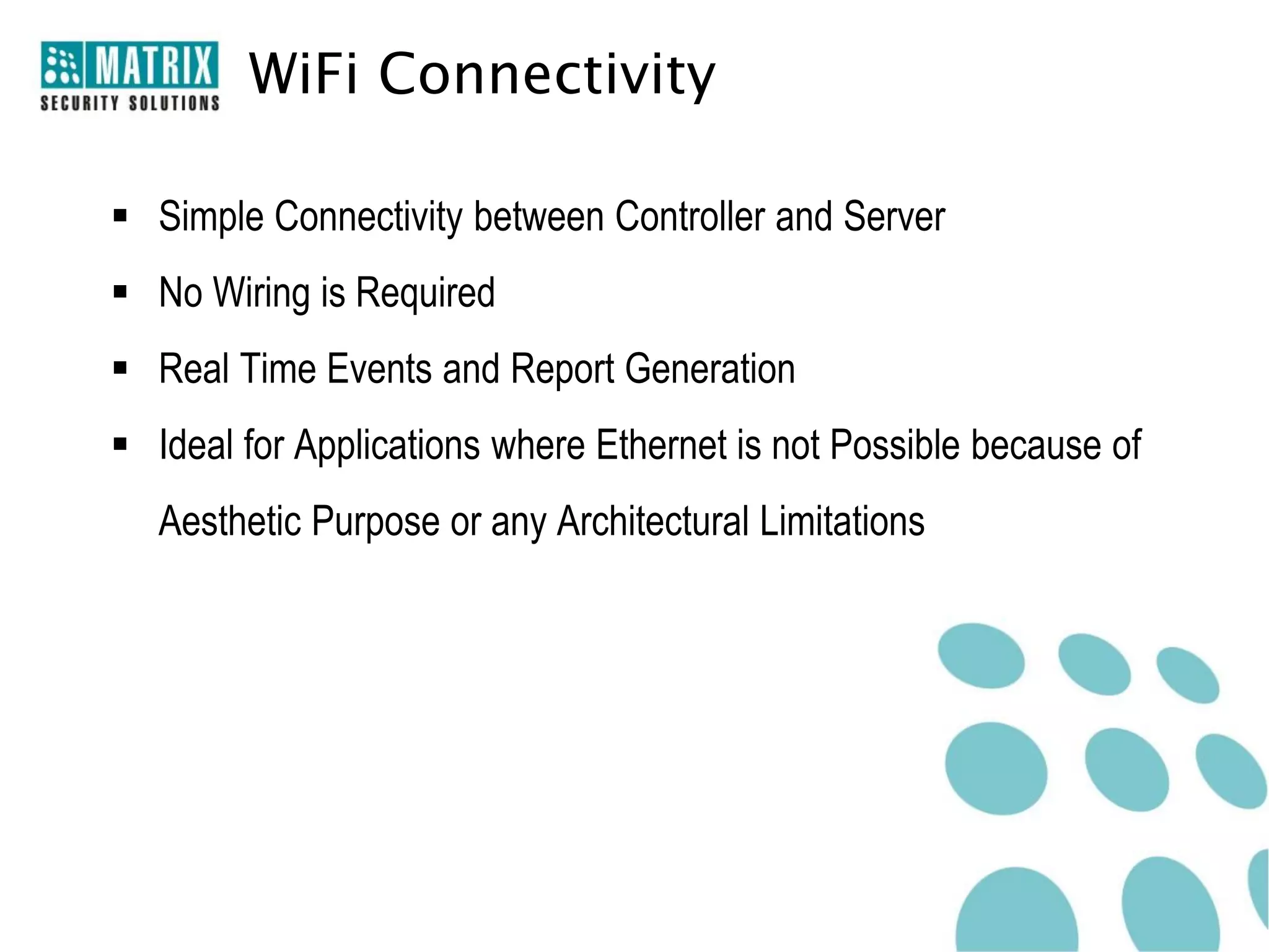 WiFi Connectivity

 Simple Connectivity between Controller and Server
 No Wiring is Required
 Real Time Events and Report Generation
 Ideal for Applications where Ethernet is not Possible because of
   Aesthetic Purpose or any Architectural Limitations
 