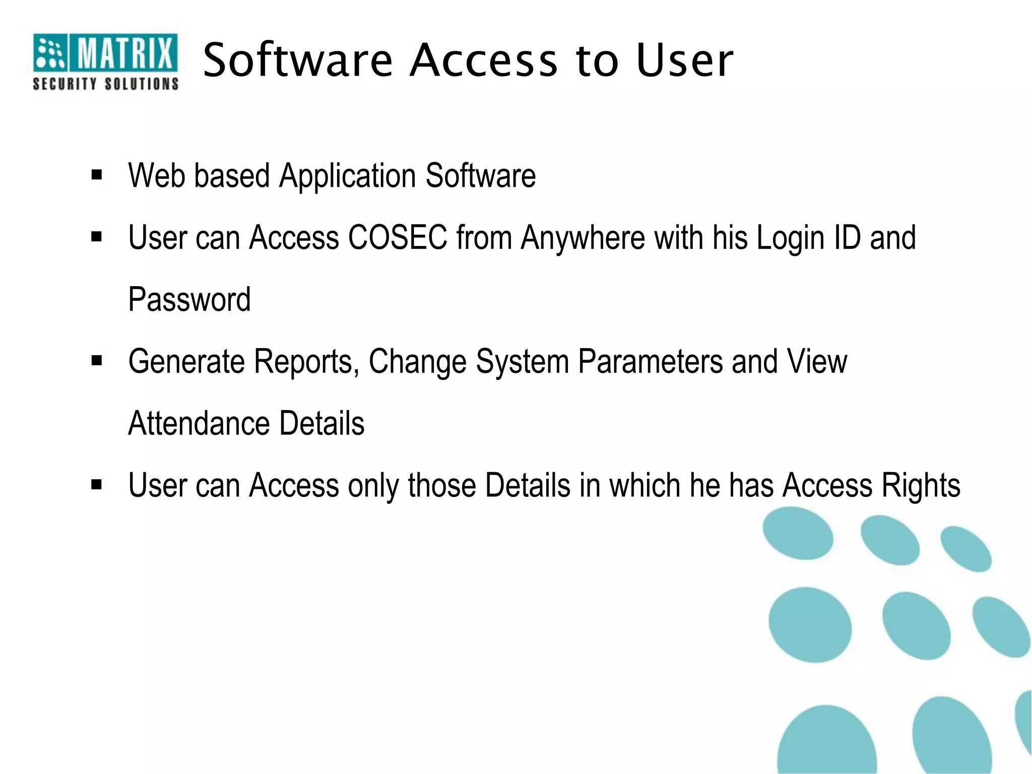 Software Access to User

 Web based Application Software
 User can Access COSEC from Anywhere with his Login ID and
  Password
 Generate Reports, Change System Parameters and View
  Attendance Details
 User can Access only those Details in which he has Access Rights
 