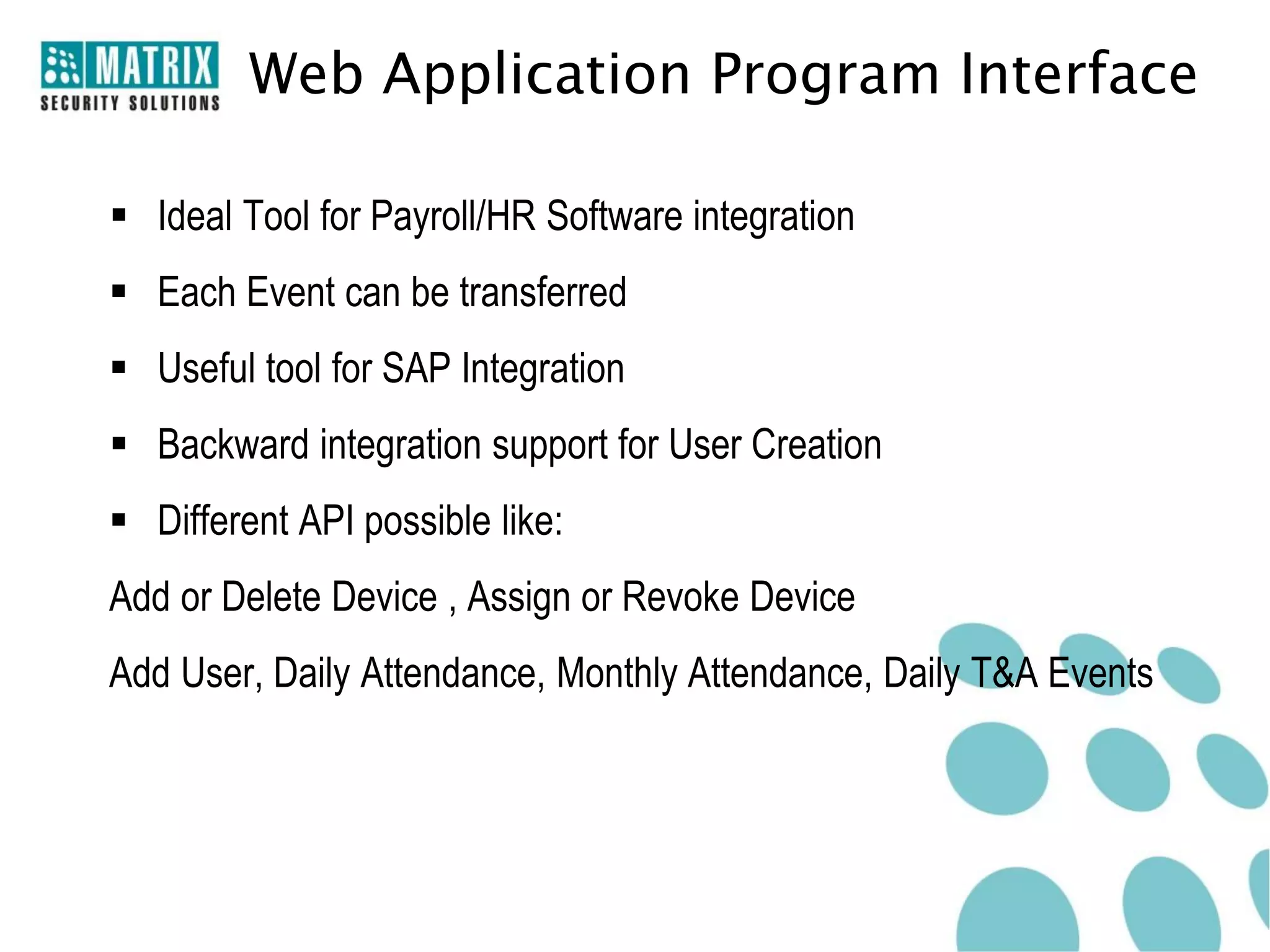 Web Application Program Interface

 Ideal Tool for Payroll/HR Software integration
 Each Event can be transferred
 Useful tool for SAP Integration
 Backward integration support for User Creation
 Different API possible like:
Add or Delete Device , Assign or Revoke Device
Add User, Daily Attendance, Monthly Attendance, Daily T&A Events
 