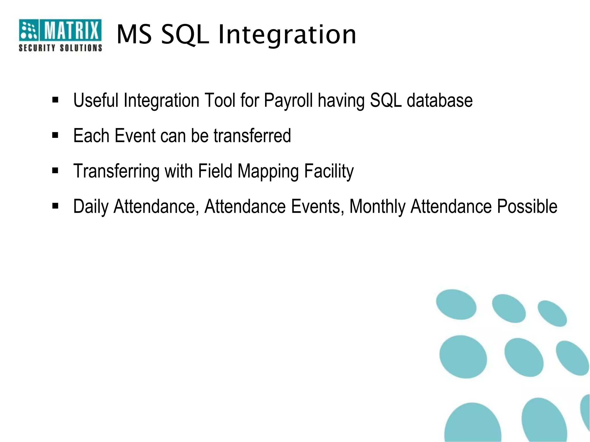 MS SQL Integration

 Useful Integration Tool for Payroll having SQL database
 Each Event can be transferred
 Transferring with Field Mapping Facility
 Daily Attendance, Attendance Events, Monthly Attendance Possible
 