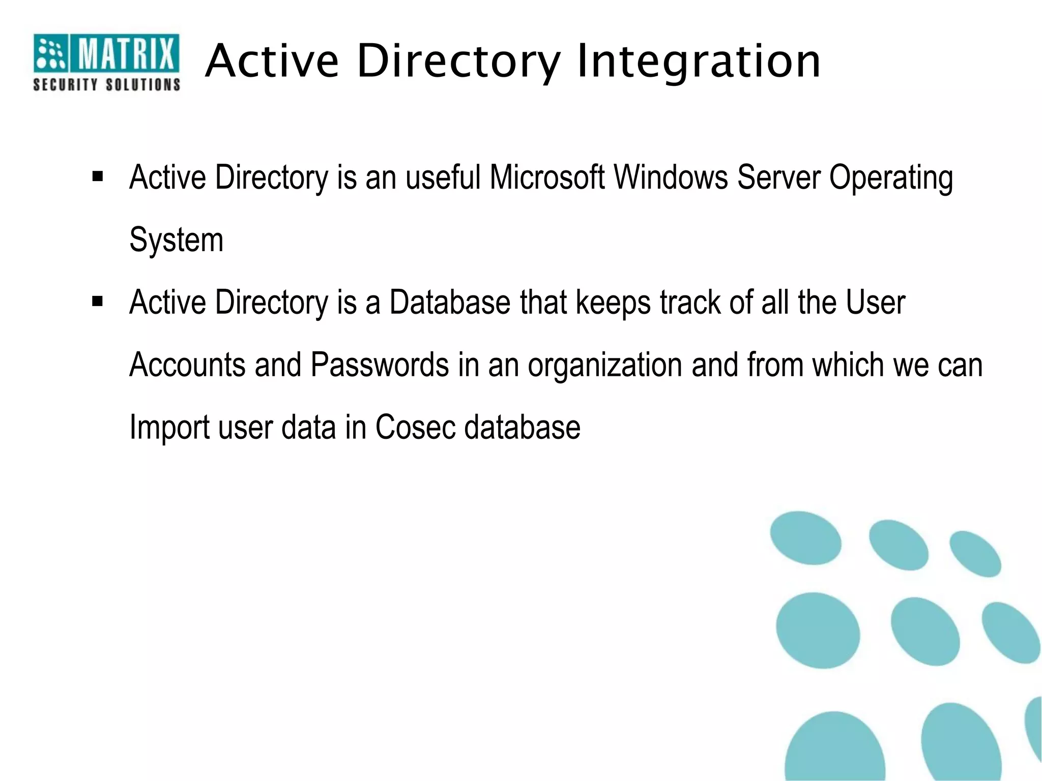 Active Directory Integration

 Active Directory is an useful Microsoft Windows Server Operating
   System
 Active Directory is a Database that keeps track of all the User
   Accounts and Passwords in an organization and from which we can
   Import user data in Cosec database
 