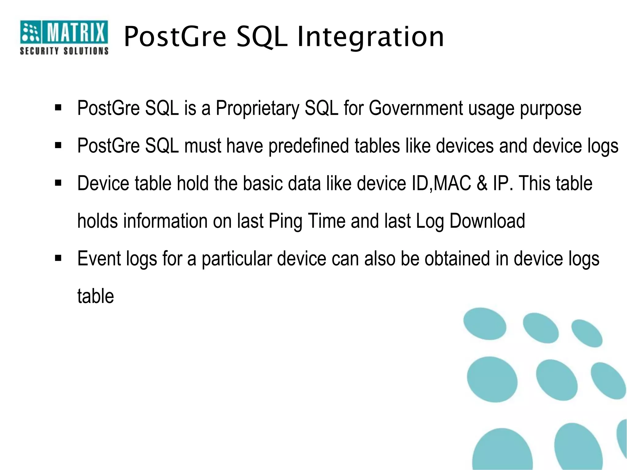 PostGre SQL Integration

 PostGre SQL is a Proprietary SQL for Government usage purpose
 PostGre SQL must have predefined tables like devices and device logs
 Device table hold the basic data like device ID,MAC & IP. This table
   holds information on last Ping Time and last Log Download
 Event logs for a particular device can also be obtained in device logs
   table
 