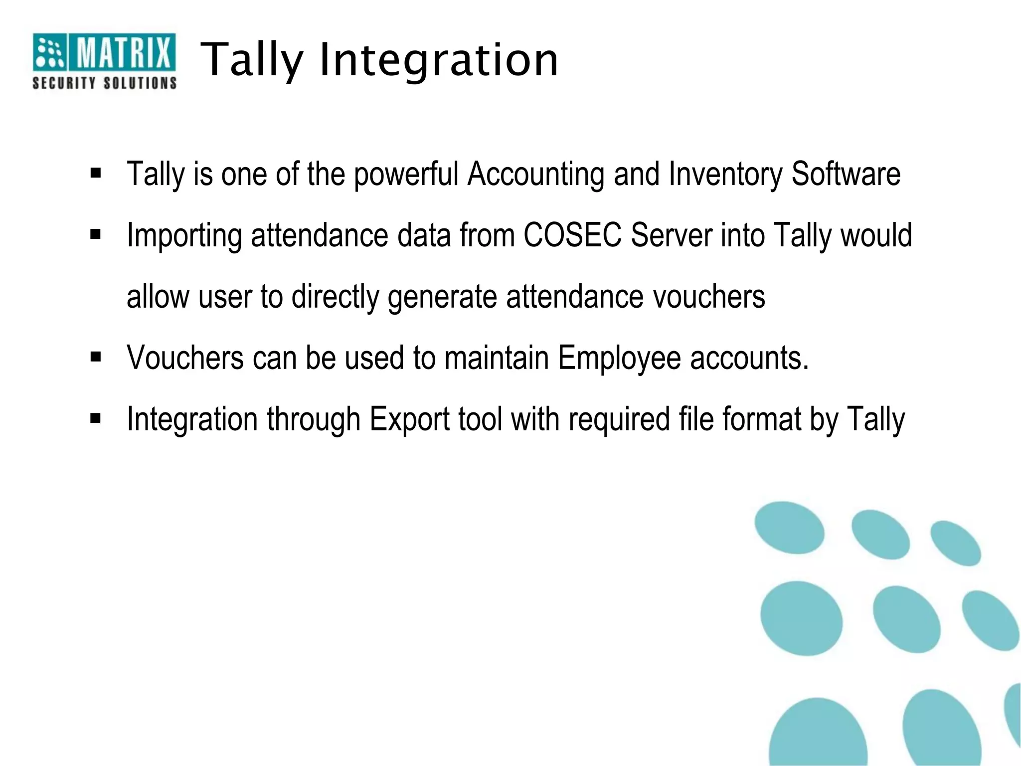 Tally Integration

 Tally is one of the powerful Accounting and Inventory Software
 Importing attendance data from COSEC Server into Tally would
   allow user to directly generate attendance vouchers
 Vouchers can be used to maintain Employee accounts.
 Integration through Export tool with required file format by Tally
 