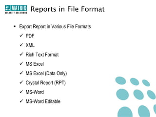 Reports in File Format

 Export Report in Various File Formats
   PDF
   XML
   Rich Text Format
   MS Excel
   MS Excel (Data Only)
   Crystal Report (RPT)
   MS-Word
   MS-Word Editable
 