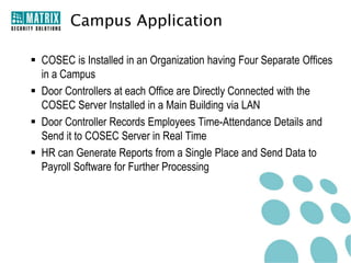 Campus Application

 COSEC is Installed in an Organization having Four Separate Offices
  in a Campus
 Door Controllers at each Office are Directly Connected with the
  COSEC Server Installed in a Main Building via LAN
 Door Controller Records Employees Time-Attendance Details and
  Send it to COSEC Server in Real Time
 HR can Generate Reports from a Single Place and Send Data to
  Payroll Software for Further Processing
 