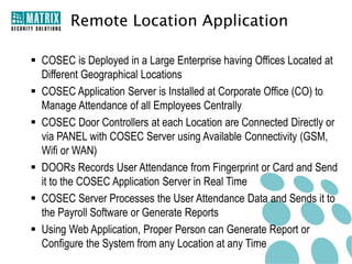 Remote Location Application

 COSEC is Deployed in a Large Enterprise having Offices Located at
  Different Geographical Locations
 COSEC Application Server is Installed at Corporate Office (CO) to
  Manage Attendance of all Employees Centrally
 COSEC Door Controllers at each Location are Connected Directly or
  via PANEL with COSEC Server using Available Connectivity (GSM,
  Wifi or WAN)
 DOORs Records User Attendance from Fingerprint or Card and Send
  it to the COSEC Application Server in Real Time
 COSEC Server Processes the User Attendance Data and Sends it to
  the Payroll Software or Generate Reports
 Using Web Application, Proper Person can Generate Report or
  Configure the System from any Location at any Time
 