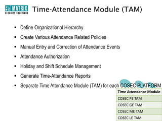 Time-Attendance Module (TAM)

 Define Organizational Hierarchy
 Create Various Attendance Related Policies
 Manual Entry and Correction of Attendance Events
 Attendance Authorization
 Holiday and Shift Schedule Management
 Generate Time-Attendance Reports
 Separate Time Attendance Module (TAM) for each COSEC PLATFORM
                                                Time Attendance Module
                                                COSEC PE TAM
                                                COSEC GE TAM
                                                COSEC ME TAM
                                                COSEC LE TAM
 