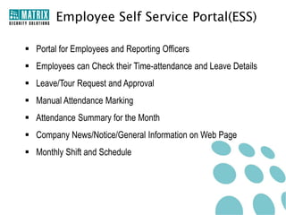 Employee Self Service Portal(ESS)

 Portal for Employees and Reporting Officers
 Employees can Check their Time-attendance and Leave Details
 Leave/Tour Request and Approval
 Manual Attendance Marking
 Attendance Summary for the Month
 Company News/Notice/General Information on Web Page
 Monthly Shift and Schedule
 