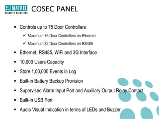 COSEC PANEL

 Controls up to 75 Door Controllers
     Maximum 75 Door Controllers on Ethernet
     Maximum 32 Door Controllers on RS485

 Ethernet, RS485, WiFi and 3G Interface
 10,000 Users Capacity
 Store 1,00,000 Events in Log
 Built-in Battery Backup Provision
 Supervised Alarm Input Port and Auxiliary Output Relay Contact
 Built-in USB Port
 Audio Visual Indication in terms of LEDs and Buzzer
 