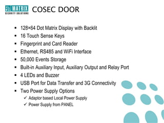 COSEC DOOR

   128×64 Dot Matrix Display with Backlit
   16 Touch Sense Keys
   Fingerprint and Card Reader
   Ethernet, RS485 and WiFi Interface
   50,000 Events Storage
   Built-in Auxiliary Input, Auxiliary Output and Relay Port
   4 LEDs and Buzzer
   USB Port for Data Transfer and 3G Connectivity
   Two Power Supply Options
      Adaptor based Local Power Supply
      Power Supply from PANEL
 