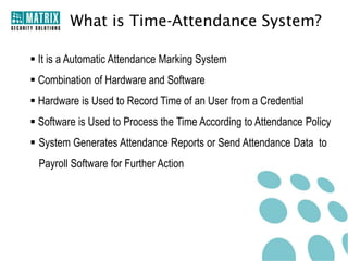 What is Time-Attendance System?

 It is a Automatic Attendance Marking System
 Combination of Hardware and Software
 Hardware is Used to Record Time of an User from a Credential
 Software is Used to Process the Time According to Attendance Policy
 System Generates Attendance Reports or Send Attendance Data to
 Payroll Software for Further Action
 