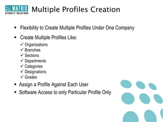 Multiple Profiles Creation

 Flexibility to Create Multiple Profiles Under One Company
 Create Multiple Profiles Like:
    Organizations
    Branches
    Sections
    Departments
    Categories
    Designations
    Grades
 Assign a Profile Against Each User
 Software Access to only Particular Profile Only
 