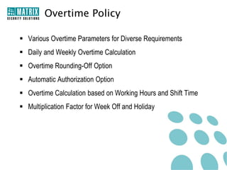 Overtime Policy

 Various Overtime Parameters for Diverse Requirements
 Daily and Weekly Overtime Calculation
 Overtime Rounding-Off Option
 Automatic Authorization Option
 Overtime Calculation based on Working Hours and Shift Time
 Multiplication Factor for Week Off and Holiday
 