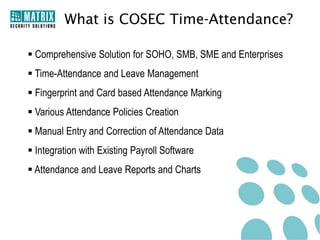 What is COSEC Time-Attendance?

 Comprehensive Solution for SOHO, SMB, SME and Enterprises
 Time-Attendance and Leave Management
 Fingerprint and Card based Attendance Marking
 Various Attendance Policies Creation
 Manual Entry and Correction of Attendance Data
 Integration with Existing Payroll Software
 Attendance and Leave Reports and Charts
 