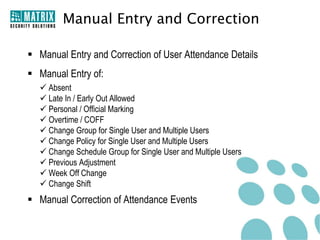 Manual Entry and Correction

 Manual Entry and Correction of User Attendance Details
 Manual Entry of:
   Absent
   Late In / Early Out Allowed
   Personal / Official Marking
   Overtime / COFF
   Change Group for Single User and Multiple Users
   Change Policy for Single User and Multiple Users
   Change Schedule Group for Single User and Multiple Users
   Previous Adjustment
   Week Off Change
   Change Shift
 Manual Correction of Attendance Events
 