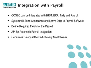 Integration with Payroll

 COSEC can be Integrated with HRM, ERP, Tally and Payroll
 System will Send Attendance and Leave Data to Payroll Software
 Define Required Fields for the Payroll
 API for Automatic Payroll Integration
 Generates Salary at the End of every Month/Week
 