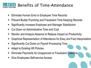 Benefits of Time-Attendance

 Eliminate Human Error in Employee Time Records
 Prevent Buddy Punching and Fraudulent Time Keeping Records
 Significantly Increase Employee and Manager Satisfaction
 Cut Down on Administrative Time and Cost
 Monitor and Analyze Absence to Reduce Impact on Productivity
 Graphical Representation of Attendance for Easy and Fast Interpretation
 Significantly Cut Down on Payroll Processing Time
 Adapt to Existing HR Policies
 Eliminate Payments for Unapproved or Fraudulent Overtime
 Give Employees Self-service Access
 
