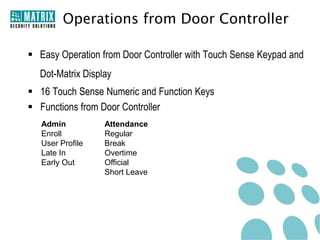 Operations from Door Controller

 Easy Operation from Door Controller with Touch Sense Keypad and
  Dot-Matrix Display
 16 Touch Sense Numeric and Function Keys
 Functions from Door Controller
   Admin          Attendance
   Enroll         Regular
   User Profile   Break
   Late In        Overtime
   Early Out      Official
                  Short Leave
 