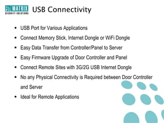 USB Connectivity

 USB Port for Various Applications
 Connect Memory Stick, Internet Dongle or WiFi Dongle
 Easy Data Transfer from Controller/Panel to Server
 Easy Firmware Upgrade of Door Controller and Panel
 Connect Remote Sites with 3G/2G USB Internet Dongle
 No any Physical Connectivity is Required between Door Controller
  and Server
 Ideal for Remote Applications
 