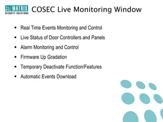 COSEC Live Monitoring Window

 Real Time Events Monitoring and Control
 Live Status of Door Controllers and Panels
 Alarm Monitoring and Control
 Firmware Up Gradation
 Temporary Deactivate Function/Features
 Automatic Events Download
 
