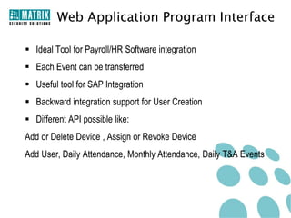 Web Application Program Interface

 Ideal Tool for Payroll/HR Software integration
 Each Event can be transferred
 Useful tool for SAP Integration
 Backward integration support for User Creation
 Different API possible like:
Add or Delete Device , Assign or Revoke Device
Add User, Daily Attendance, Monthly Attendance, Daily T&A Events
 